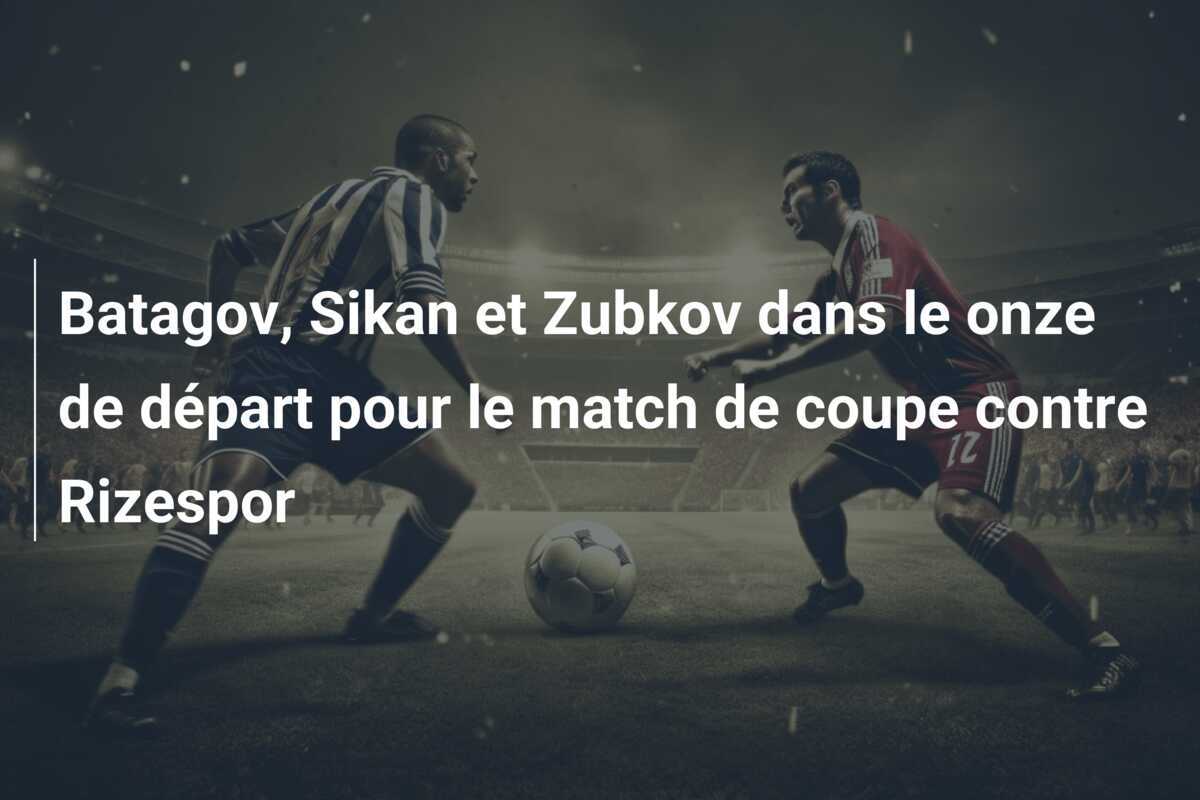 Batagov, Sikan et Zubkov dans le onze de départ pour le match de coupe contre Rizespor