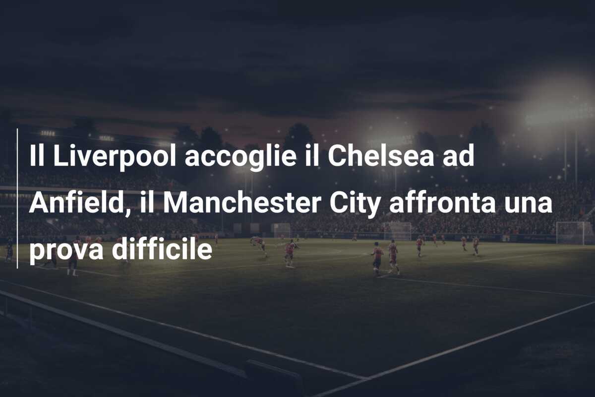 Il Liverpool accoglie il Chelsea ad Anfield, il Manchester City affronta una prova difficile