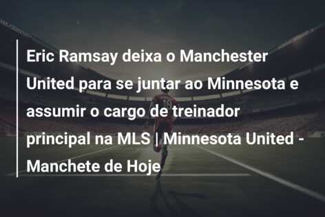 Eric Ramsay deixa o Manchester United para se juntar ao Minnesota e assumir o cargo de treinador principal na MLS | Minnesota United – Manchete de Hoje