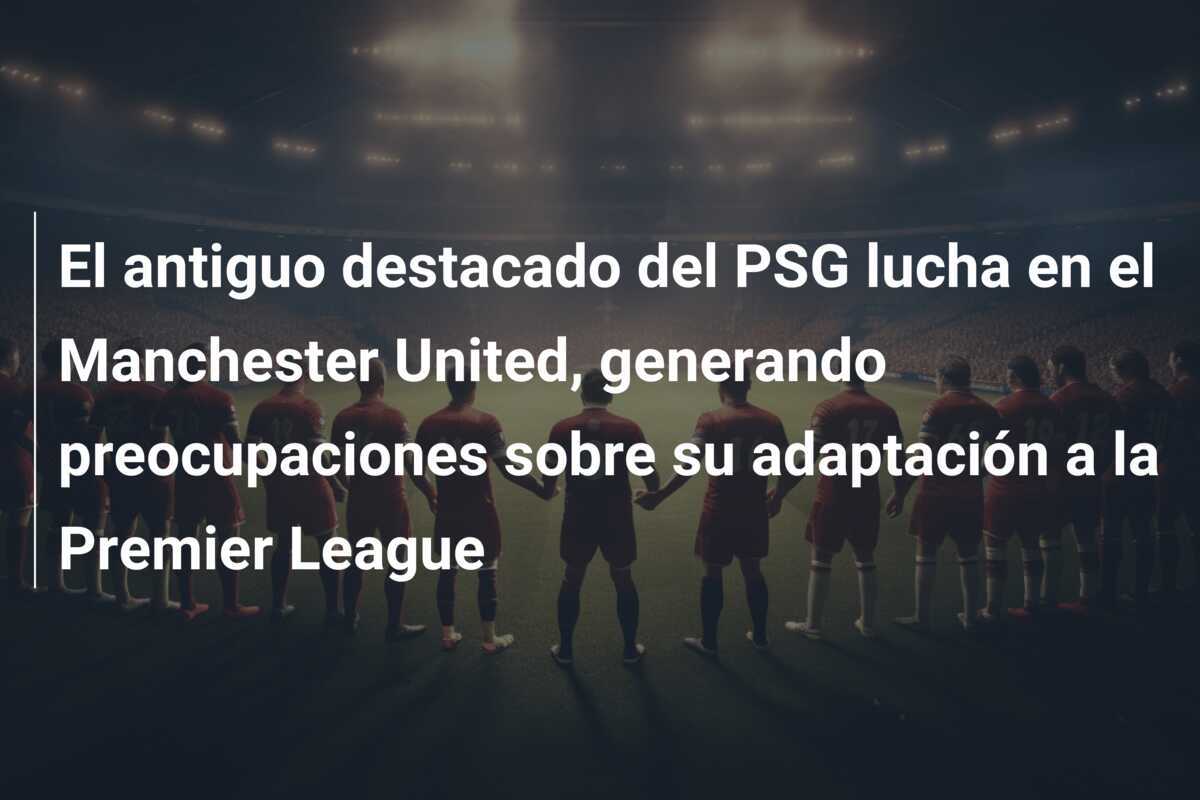 El antiguo destacado del PSG lucha en el Manchester United, generando preocupaciones sobre su adaptación a la Premier League