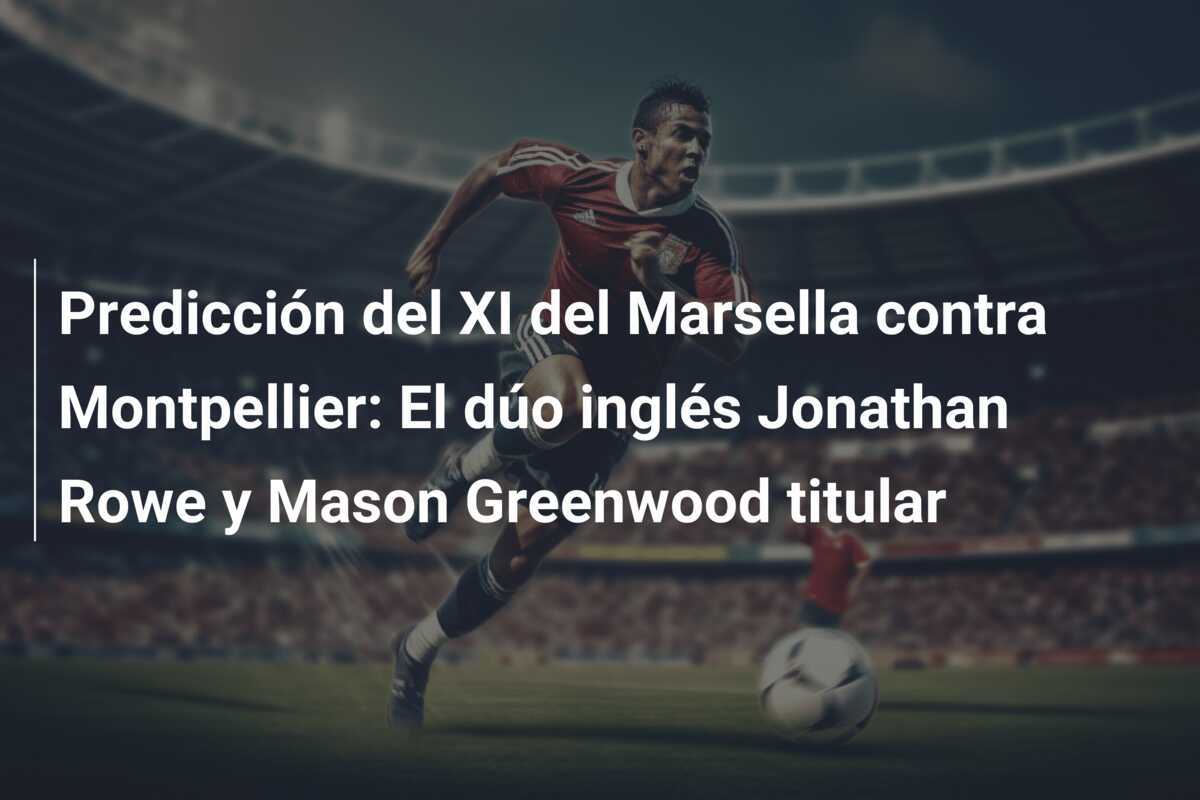 Predicción del XI del Marsella contra Montpellier: El dúo inglés Jonathan Rowe y Mason Greenwood titular