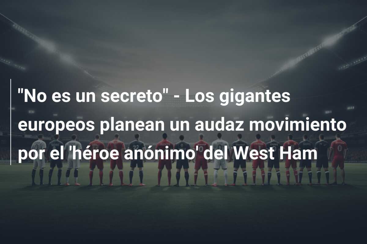 "No es un secreto" - Los gigantes europeos planean un audaz movimiento por el 'héroe anónimo' del West Ham