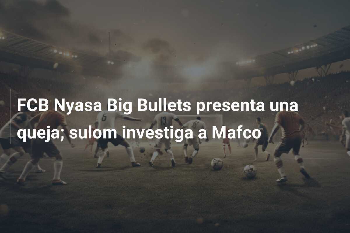 FCB Nyasa Big Bullets presenta una queja; sulom investiga a Mafco