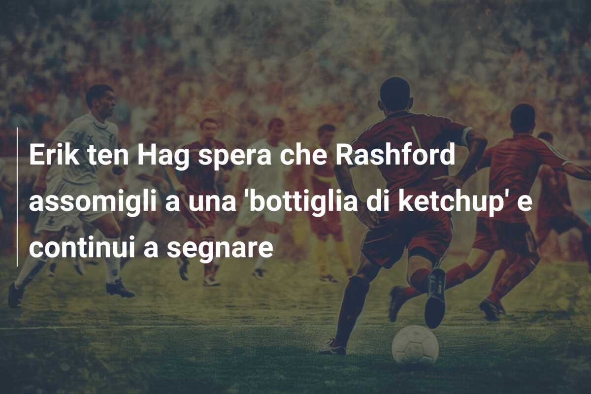Erik ten Hag spera che Rashford assomigli a una 'bottiglia di ketchup' e continui a segnare