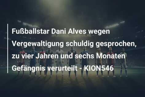 Fußballstar Dani Alves wegen Vergewaltigung schuldig gesprochen, zu vier Jahren und sechs Monaten Gefängnis verurteilt – KION546