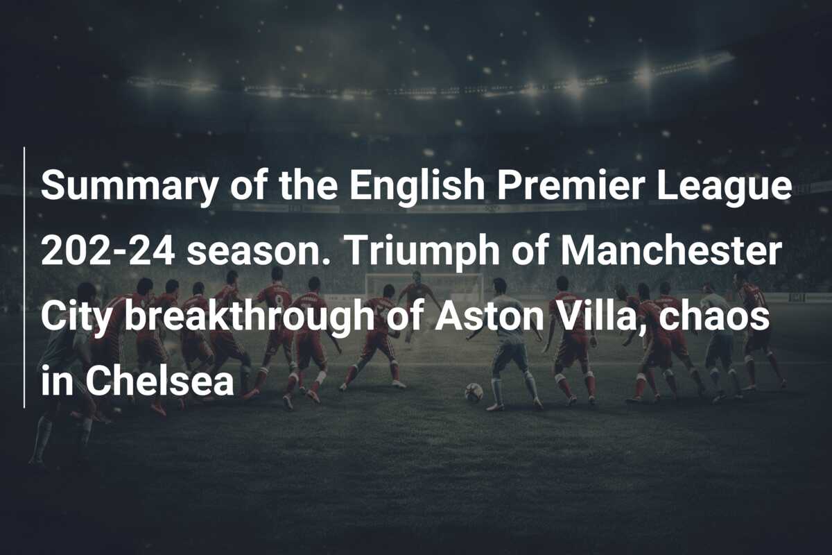 Summary of the English Premier League 202 24 season. Triumph of Manchester City breakthrough of Aston Villa chaos in Chelsea 777score