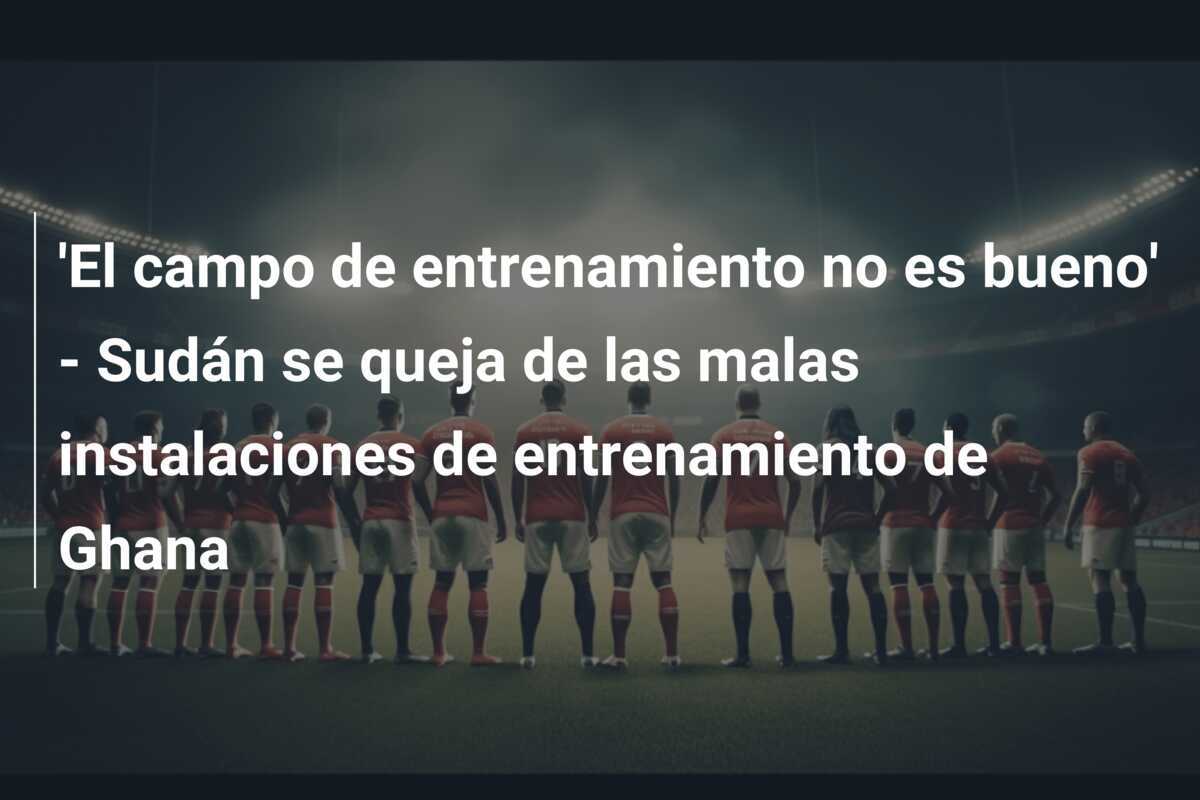 'El campo de entrenamiento no es bueno' - Sudán se queja de las malas instalaciones de entrenamiento de Ghana