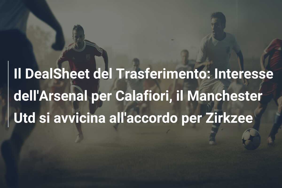 Il DealSheet del Trasferimento: Interesse dell’Arsenal per Calafiori, il Manchester Utd si avvicina all’accordo per Zirkzee