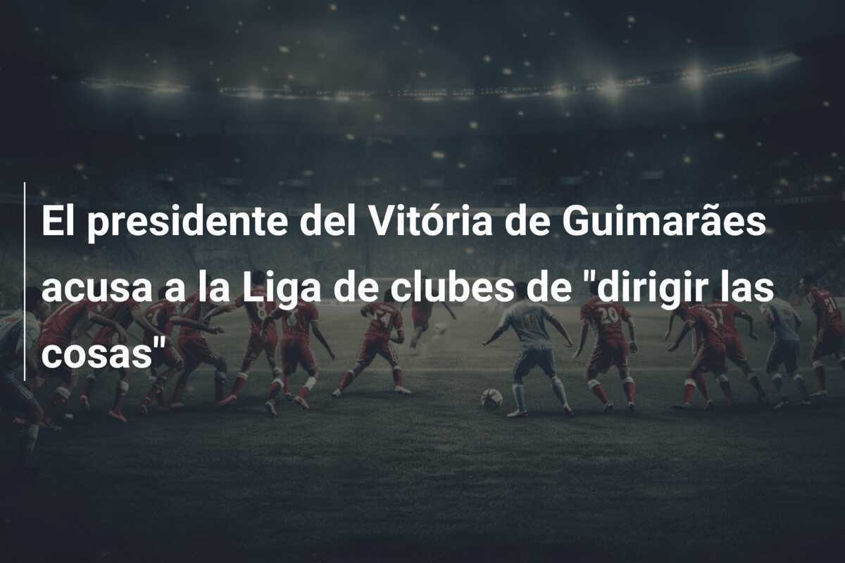 El presidente del Vitória de Guimarães acusa a la Liga de clubes de "dirigir las cosas"