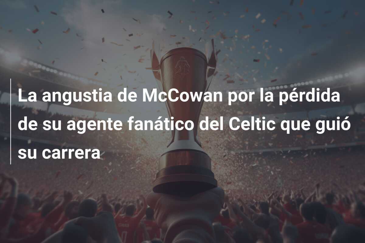 La angustia de McCowan por la pérdida de su agente fanático del Celtic que guió su carrera