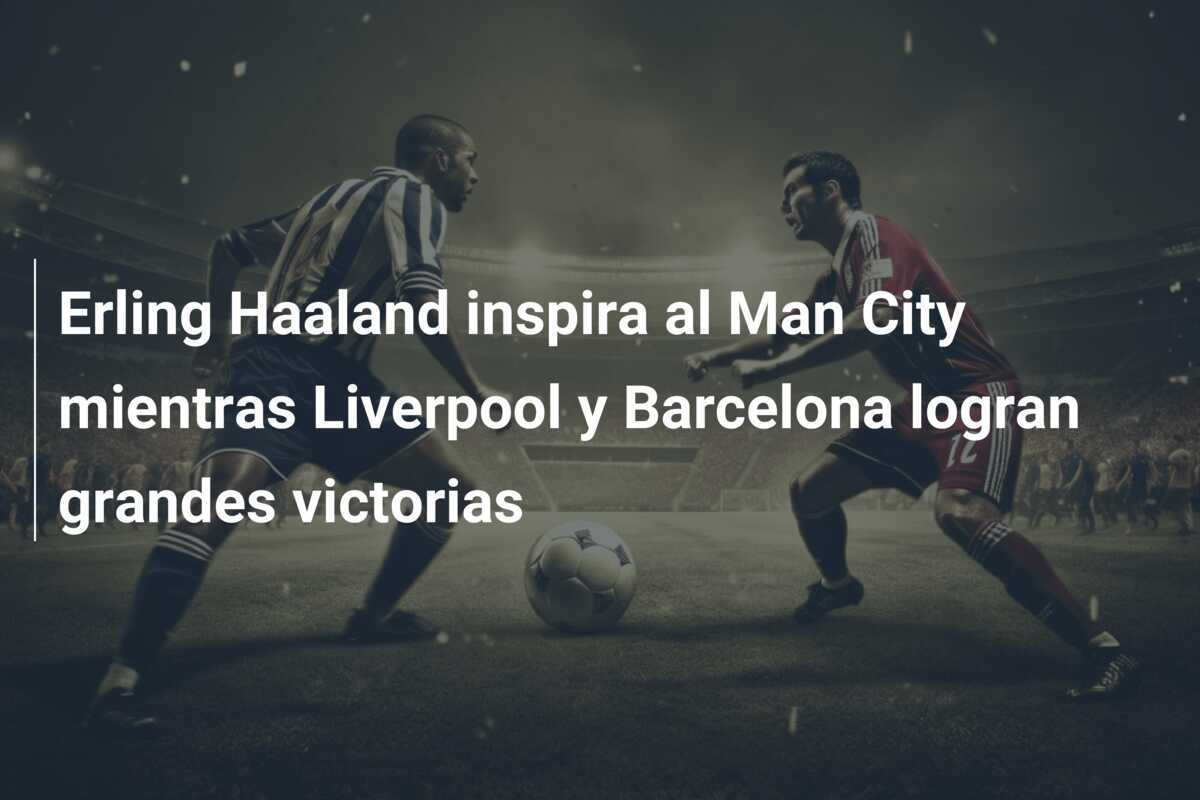 Erling Haaland inspira al Man City mientras Liverpool y Barcelona logran grandes victorias