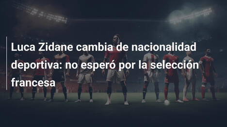 Luca Zidane cambia de nacionalidad deportiva: no esperó por la selección francesa
