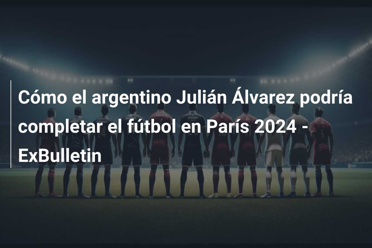 Cómo el argentino Julián Álvarez podría completar el fútbol en París 2024 – ExBulletin