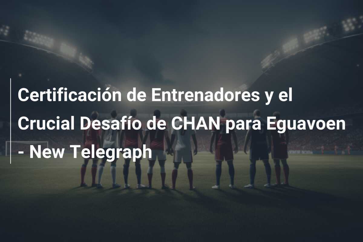 Certificación de Entrenadores y el Crucial Desafío de CHAN para Eguavoen - New Telegraph
