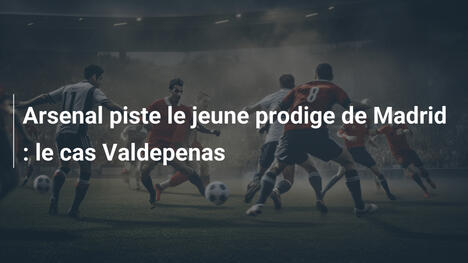 Arsenal piste le jeune prodige de Madrid : le cas Valdepenas