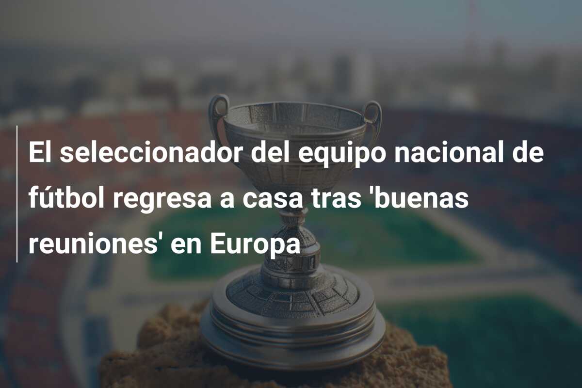 El seleccionador del equipo nacional de fútbol regresa a casa tras ‘buenas reuniones’ en Europa