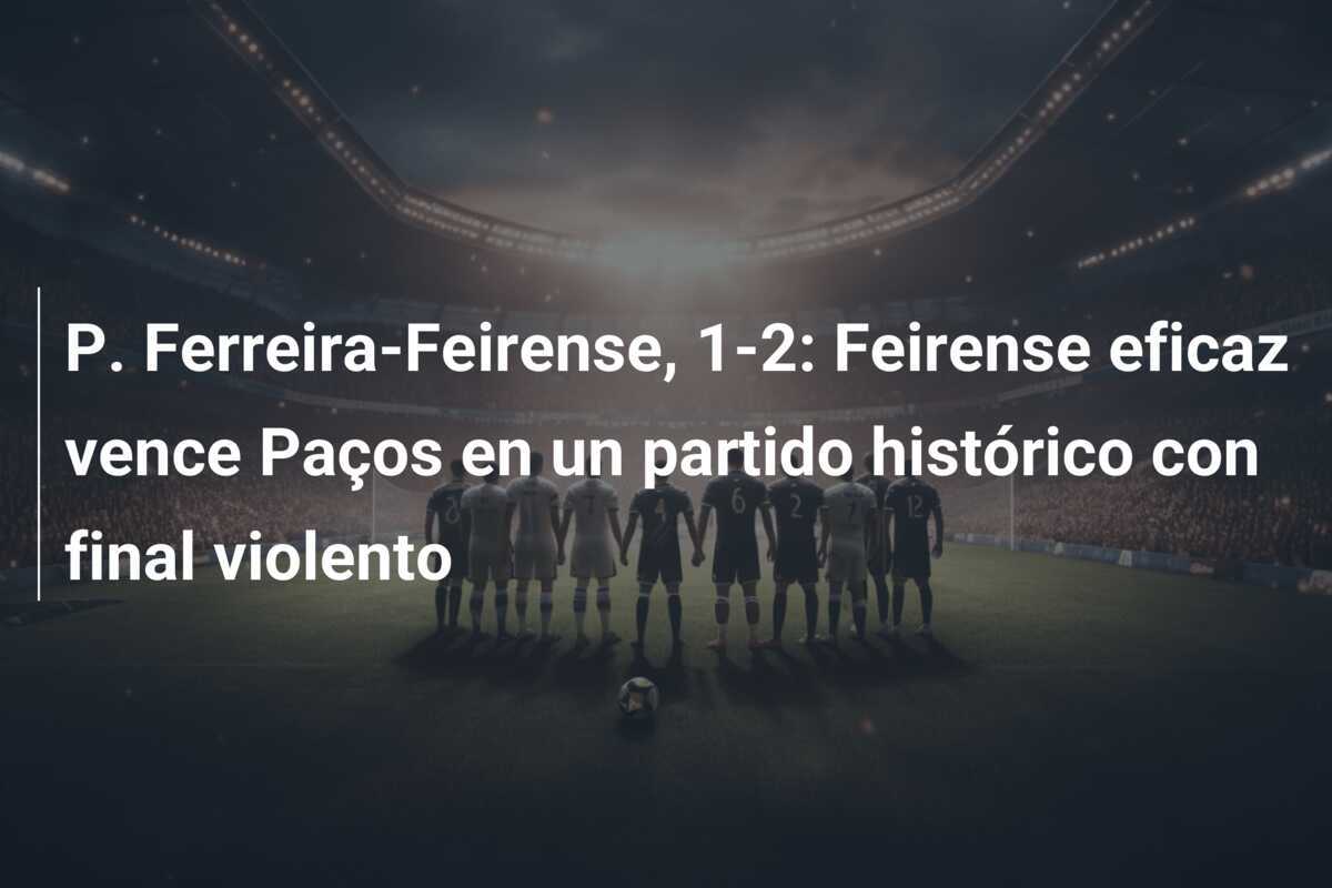 P. Ferreira-Feirense, 1-2: Feirense eficaz vence Paços en un partido histórico con final violento