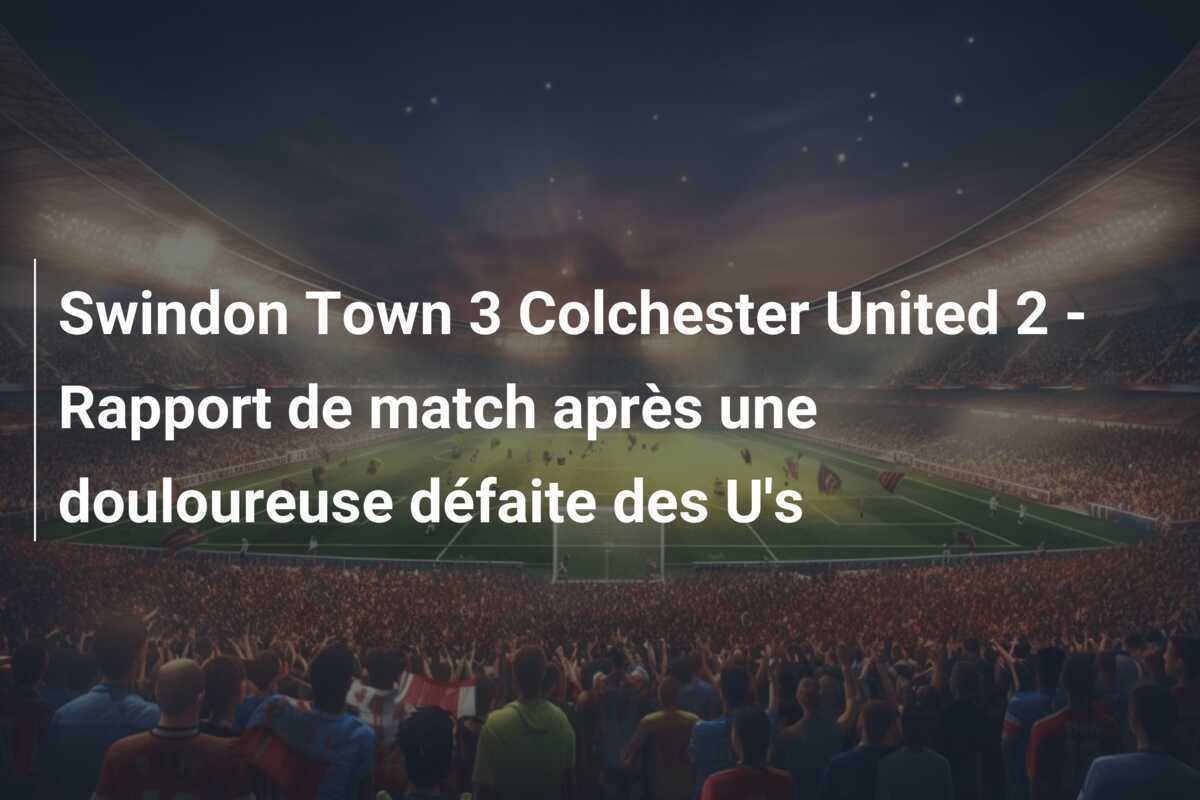 Swindon Town 3 Colchester United 2 - Rapport de match après une douloureuse défaite des U's