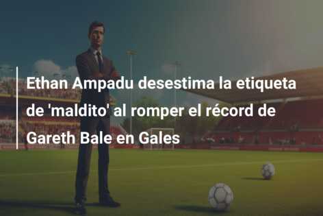 Ethan Ampadu desestima la etiqueta de ‘maldito’ al romper el récord de Gareth Bale en Gales