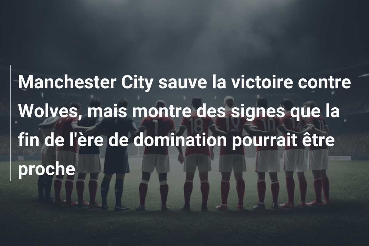Manchester City sauve la victoire contre Wolves, mais montre des signes que la fin de l'ère de domination pourrait être proche
