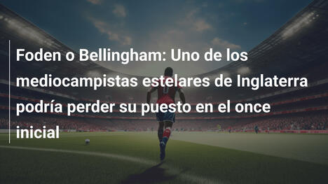 Foden o Bellingham: Uno de los mediocampistas estelares de Inglaterra podría perder su puesto en el once inicial