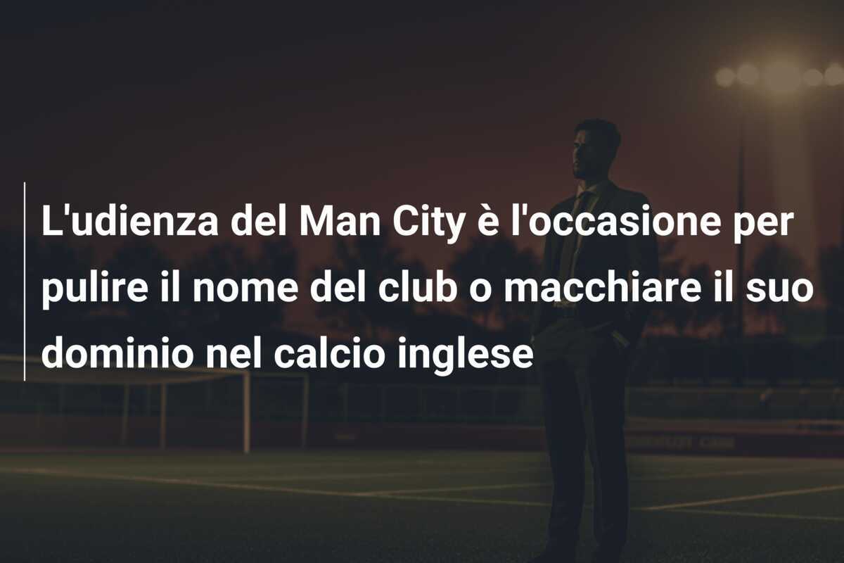 L'udienza del Man City è l'occasione per pulire il nome del club o macchiare il suo dominio nel calcio inglese