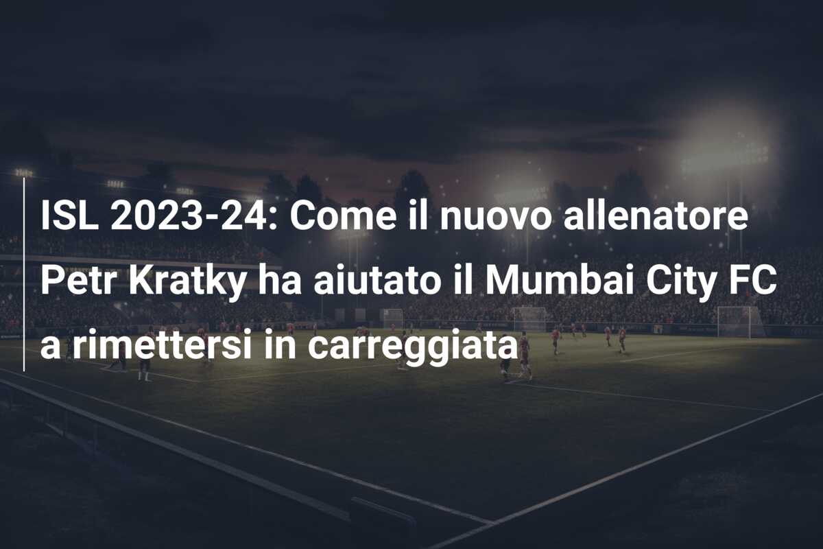 ISL 2023-24: Come il nuovo allenatore Petr Kratky ha aiutato il Mumbai City FC a rimettersi in carreggiata