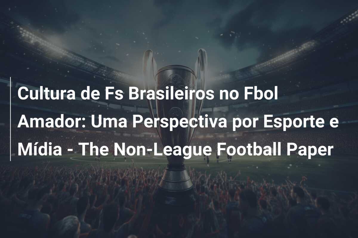 Cultura de Fs Brasileiros no Fbol Amador: Uma Perspectiva por Esporte e Mídia – The Non-League Football Paper
