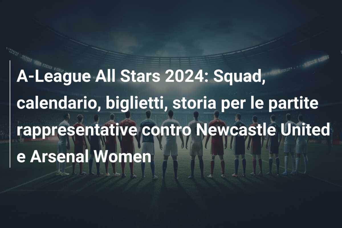 A-League All Stars 2024: Squad, calendario, biglietti, storia per le partite rappresentative contro Newcastle United e Arsenal Women