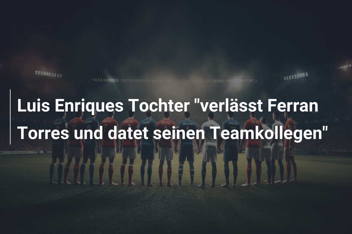 Luis Enriques Tochter “verlässt Ferran Torres und datet seinen Teamkollegen”