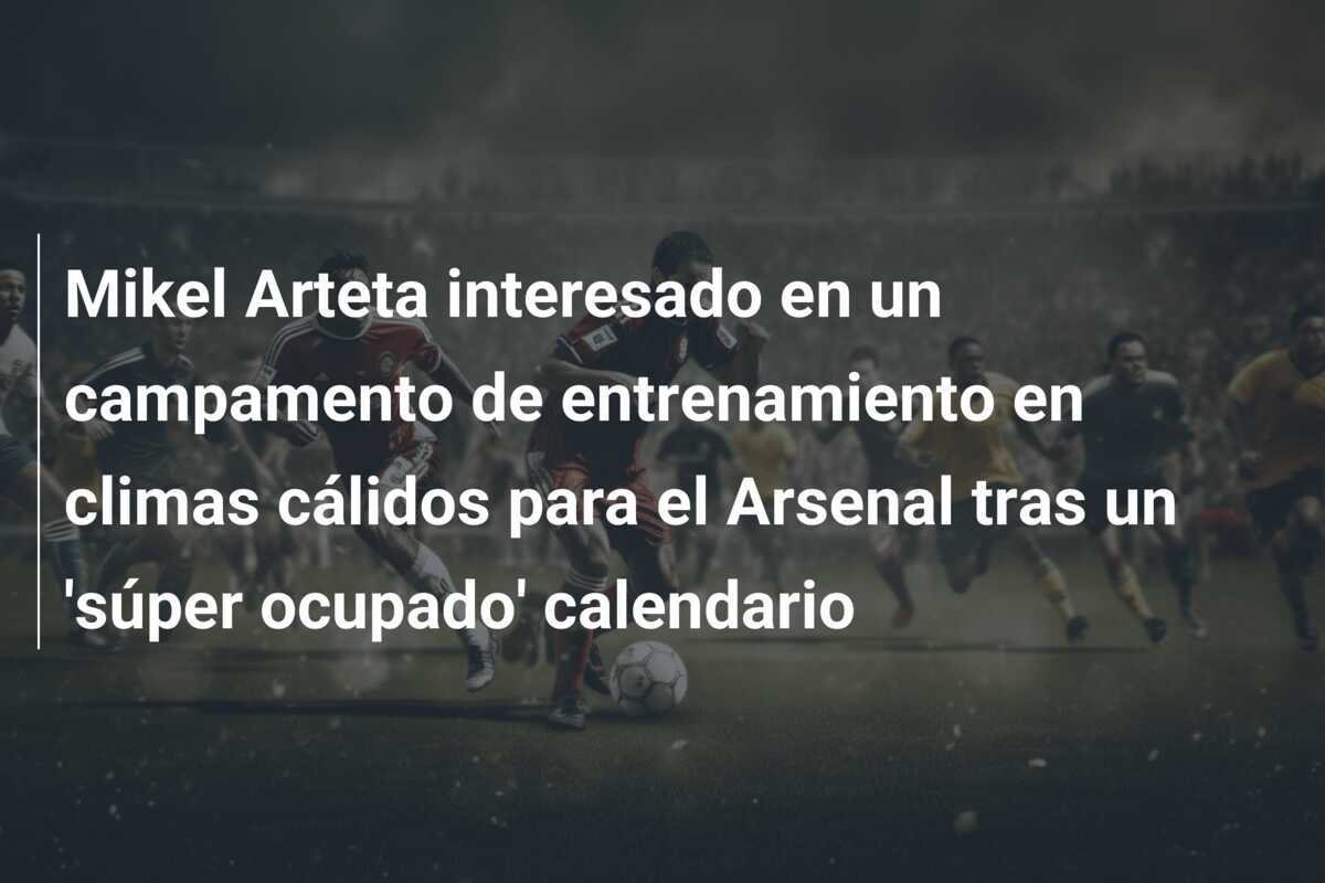 Mikel Arteta interesado en un campamento de entrenamiento en climas cálidos para el Arsenal tras un 'súper ocupado' calendario
