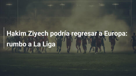 Hakim Ziyech podría regresar a Europa: rumbo a La Liga