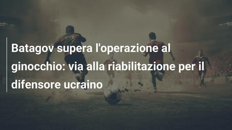 Batagov supera l'operazione al ginocchio: via alla riabilitazione per il difensore ucraino