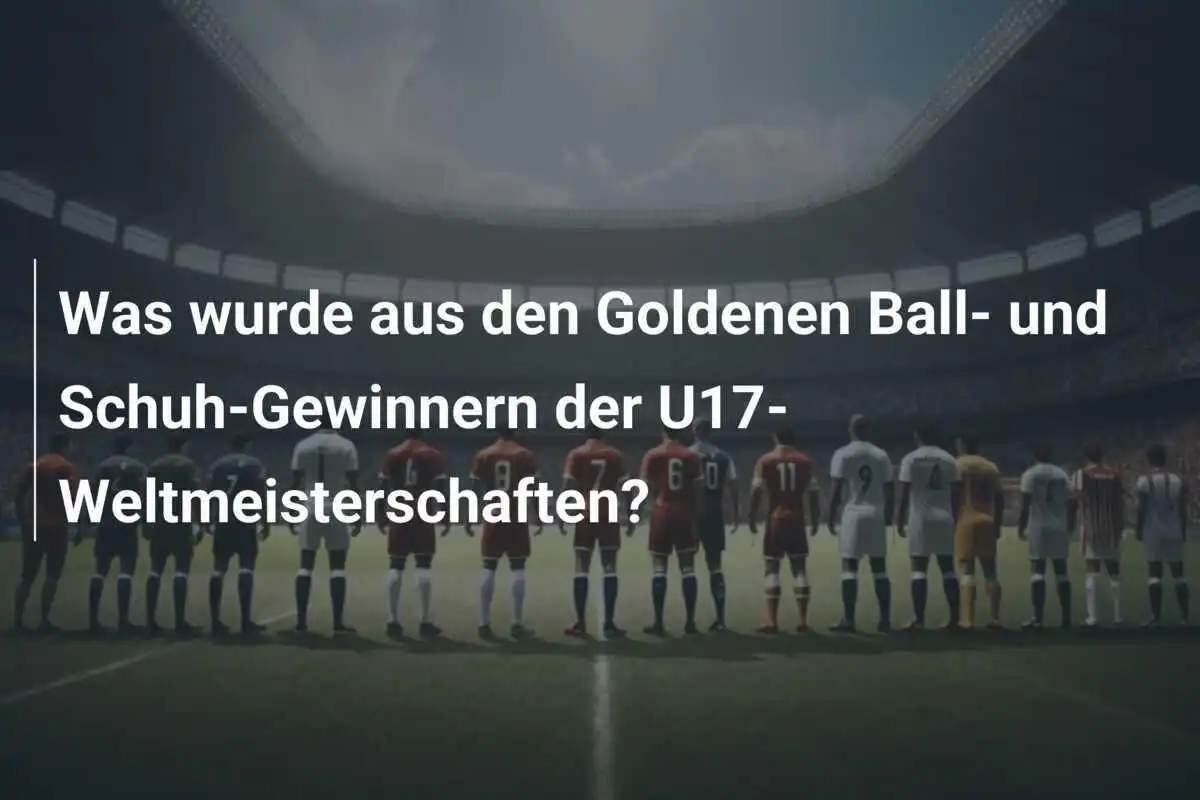 Was wurde aus den Goldenen Ball- und Schuh-Gewinnern der U17-Weltmeisterschaften?