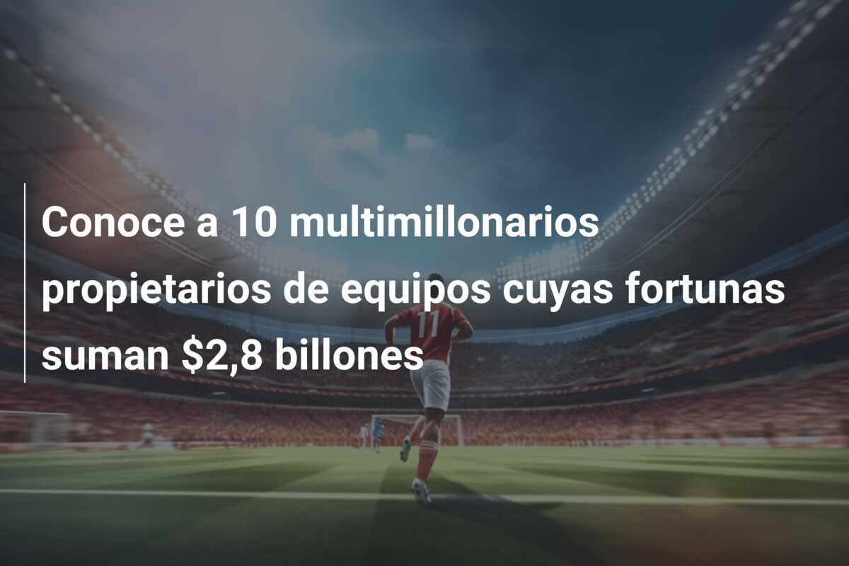 Conoce a 10 multimillonarios propietarios de equipos cuyas fortunas suman $2,8 billones
