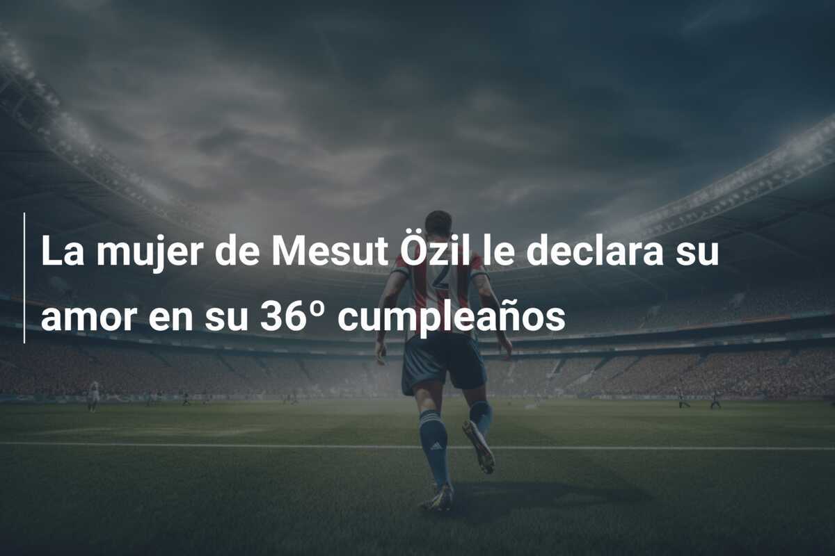 La mujer de Mesut Özil le declara su amor en su 36º cumpleaños