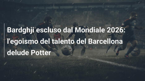 Bardghji escluso dal Mondiale 2026: l'egoismo del talento del Barcellona delude Potter