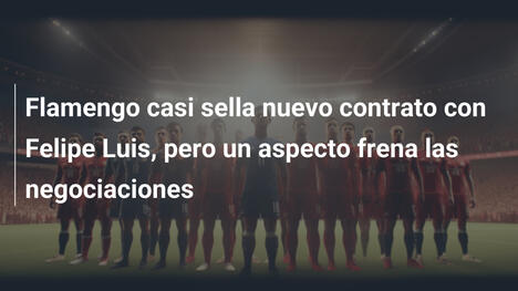 Flamengo casi sella nuevo contrato con Felipe Luis, pero un aspecto frena las negociaciones