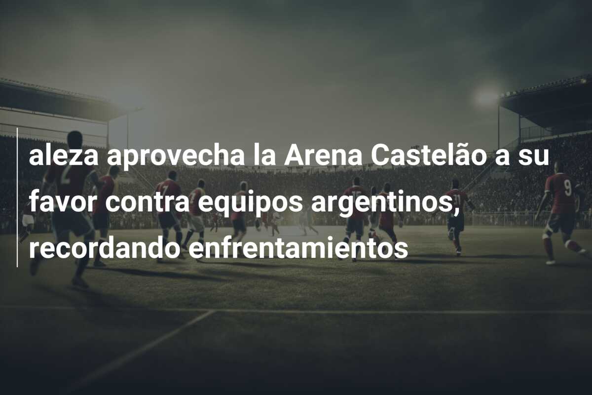 aleza aprovecha la Arena Castelão a su favor contra equipos argentinos, recordando enfrentamientos