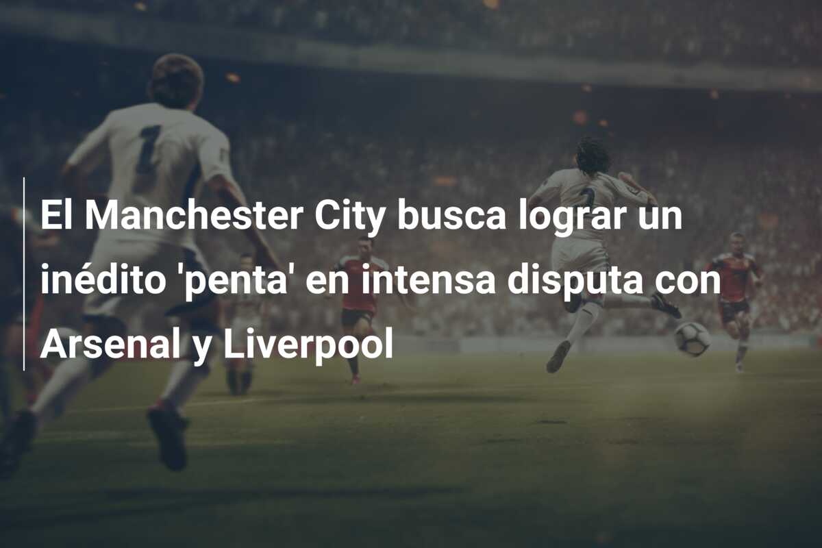 El Manchester City busca lograr un inédito ‘penta’ en intensa disputa con Arsenal y Liverpool