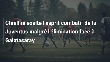Chiellini exalte l'esprit combatif de la Juventus malgré l'élimination face à Galatasaray