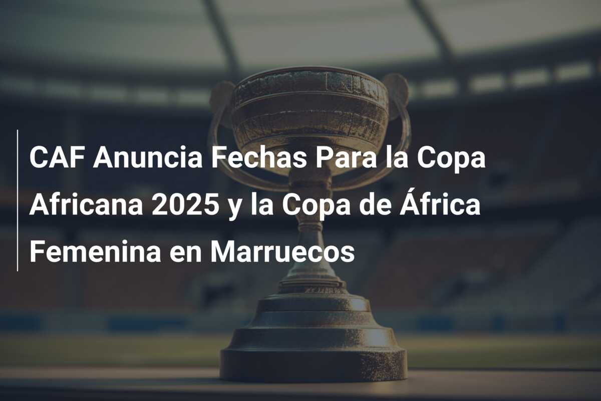 CAF Anuncia Fechas Para la Copa Africana 2025 y la Copa de África Femenina en Marruecos