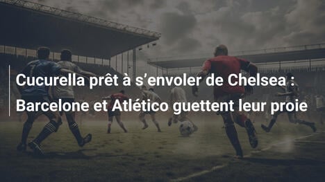 Cucurella prêt à s"envoler de Chelsea : Barcelone et Atlético guettent leur proie
