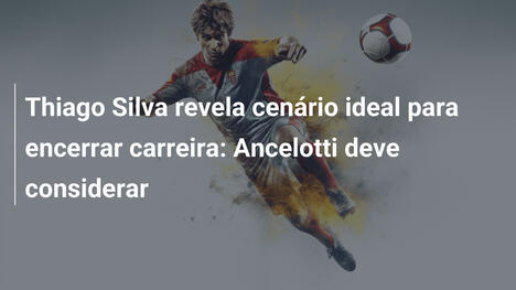 Thiago Silva revela cenário ideal para encerrar carreira: Ancelotti deve considerar