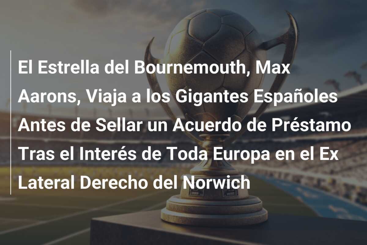 El Estrella del Bournemouth, Max Aarons, Viaja a los Gigantes Españoles Antes de Sellar un Acuerdo de Préstamo Tras el Interés de Toda Europa en el Ex Lateral Derecho del Norwich