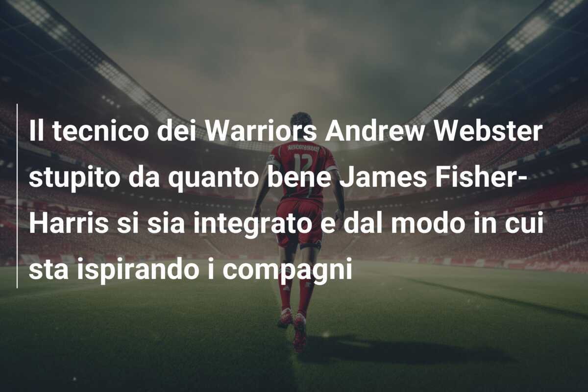 Il tecnico dei Warriors Andrew Webster stupito da quanto bene James Fisher-Harris si sia integrato e dal modo in cui sta ispirando i compagni