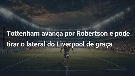 Tottenham avança por Robertson e pode tirar o lateral do Liverpool de graça
