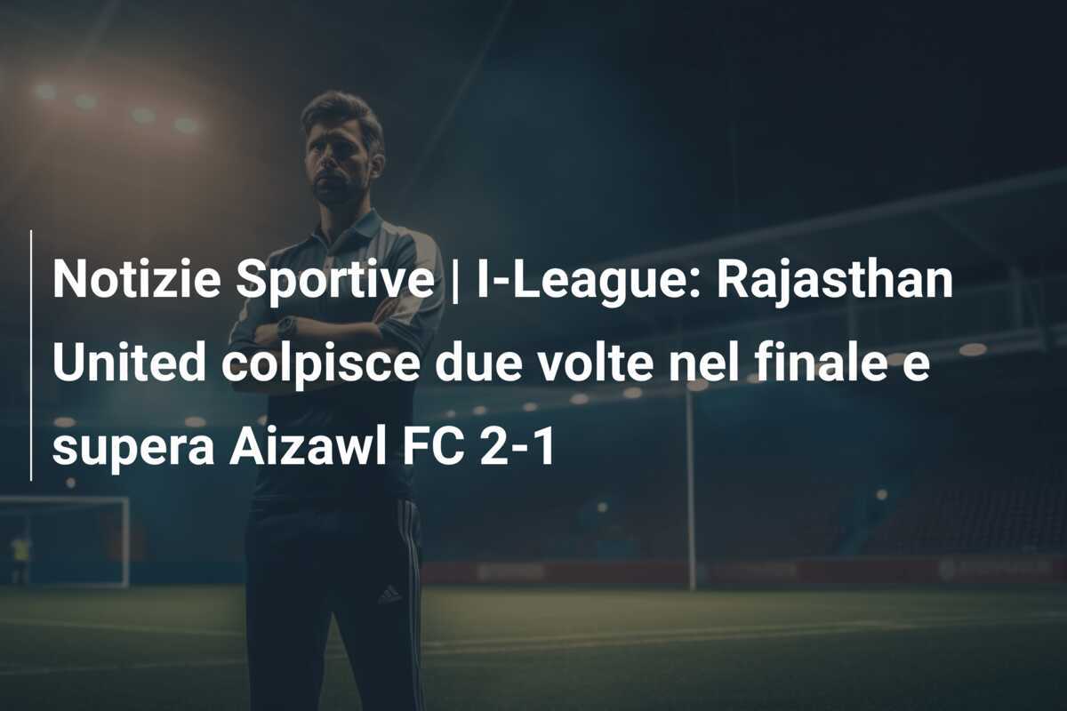 Notizie Sportive | I-League: Rajasthan United colpisce due volte nel finale e supera Aizawl FC 2-1