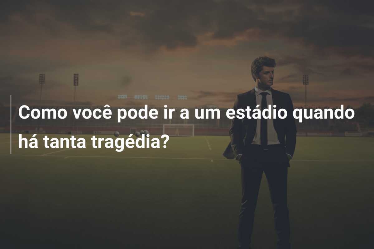 Como você pode ir a um estádio quando há tanta tragédia?