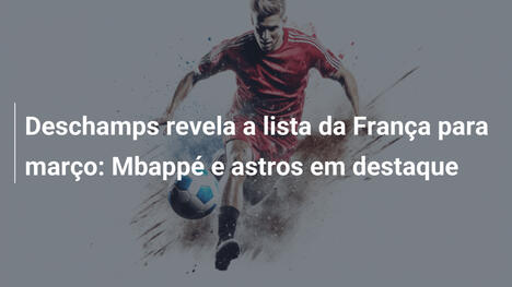 Deschamps revela a lista da França para março: Mbappé e astros em destaque